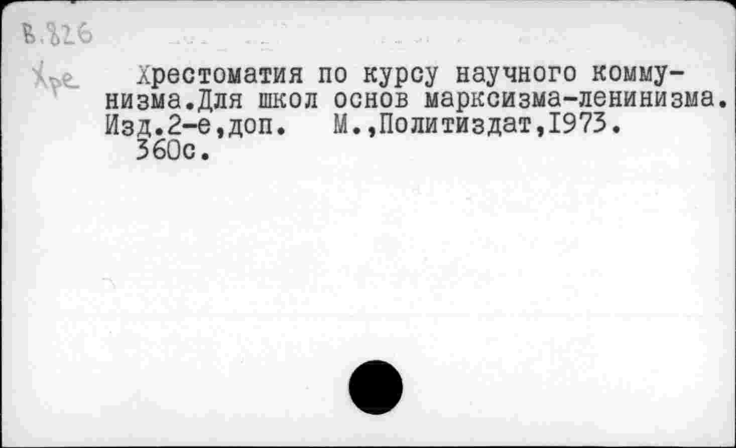 ﻿Хрестоматия по курсу научного коммунизма.Для школ основ марксизма-ленинизма. Изд.2-е,доп. М.,Политиздат,1973.
360с.